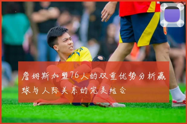 詹姆斯加盟76人的双重优势分析赢球与人际关系的完美结合
